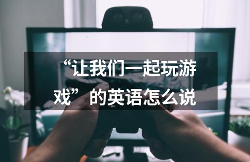 “让我们一起玩游戏”的英语怎么说-第1张-游戏信息-龙启网