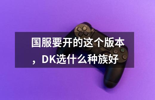 国服要开的这个版本，DK选什么种族好-第1张-游戏信息-龙启网