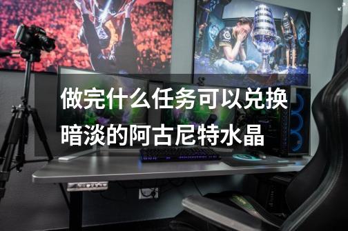 做完什么任务可以兑换暗淡的阿古尼特水晶-第1张-游戏信息-龙启网