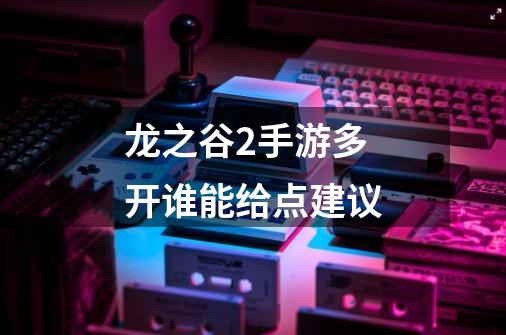 龙之谷2手游多开谁能给点建议-第1张-游戏信息-龙启网