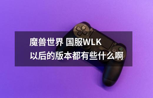 魔兽世界 国服WLK 以后的版本都有些什么啊-第1张-游戏信息-龙启网