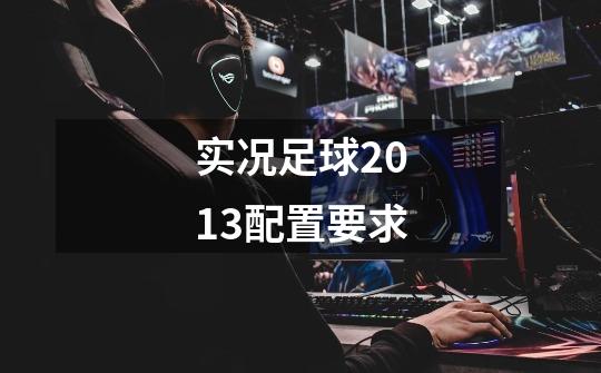 实况足球2013配置要求-第1张-游戏信息-龙启网