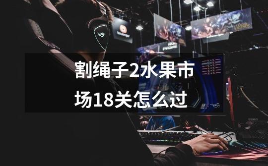 割绳子2水果市场18关怎么过-第1张-游戏信息-龙启网