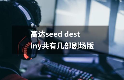 高达seed destiny共有几部剧场版-第1张-游戏信息-龙启网