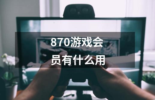 870游戏会员有什么用-第1张-游戏信息-龙启网