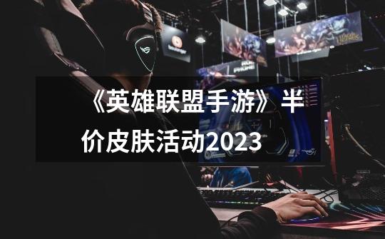 《英雄联盟手游》半价皮肤活动2023-第1张-游戏信息-龙启网