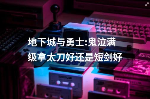 地下城与勇士:鬼泣满级拿太刀好还是短剑好-第1张-游戏信息-龙启网