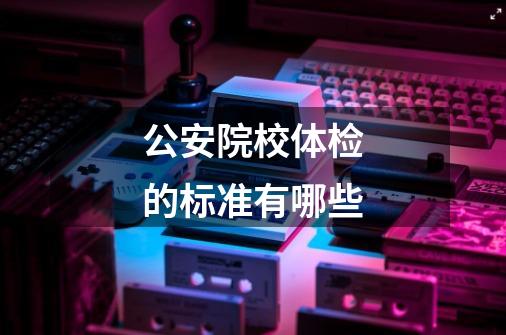 公安院校体检的标准有哪些-第1张-游戏信息-龙启网