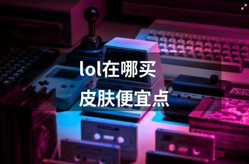 lol在哪买皮肤便宜点-第1张-游戏信息-龙启网