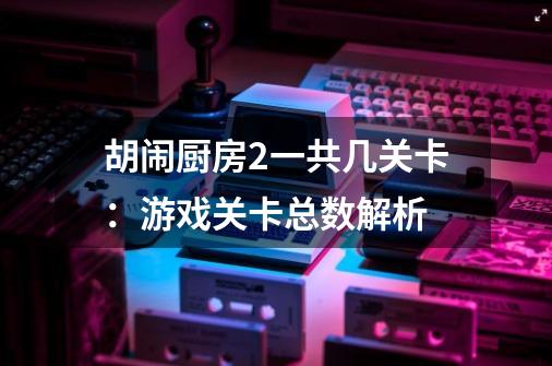 胡闹厨房2一共几关卡:游戏关卡总数解析-第1张-游戏信息-龙启网
