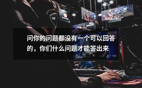 问你的问题都没有一个可以回答的,你们什么问题才能答出来-第1张-游戏信息-龙启网
