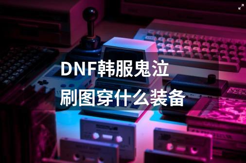 DNF韩服鬼泣刷图穿什么装备-第1张-游戏信息-龙启网