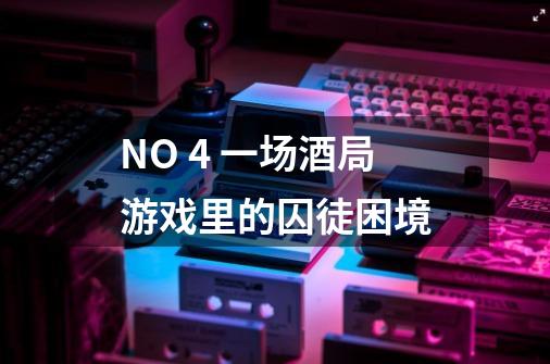NO. 4 一场酒局游戏里的囚徒困境-第1张-游戏信息-龙启网