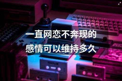 一直网恋不奔现的感情可以维持多久-第1张-游戏信息-龙启网