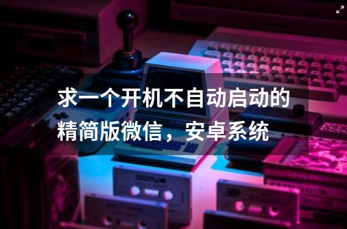 求一个开机不自动启动的精简版微信，安卓系统-第1张-游戏信息-龙启网
