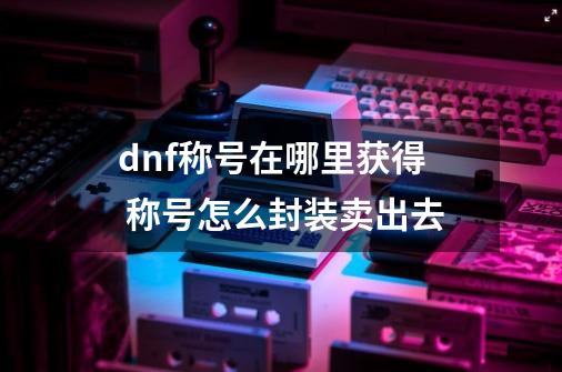dnf称号在哪里获得 称号怎么封装卖出去-第1张-游戏信息-龙启网