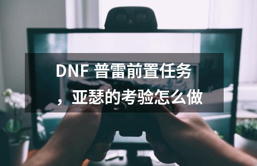 DNF 普雷前置任务,亚瑟的考验怎么做-第1张-游戏信息-龙启网