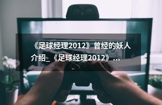 《足球经理2012》曾经的妖人介绍_《足球经理2012》曾经的妖人是什么-第1张-游戏信息-龙启网