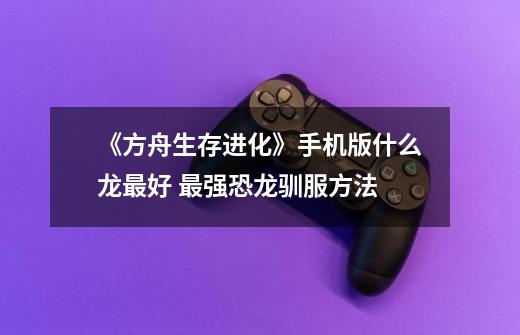 《方舟生存进化》手机版什么龙最好 最强恐龙驯服方法-第1张-游戏信息-龙启网