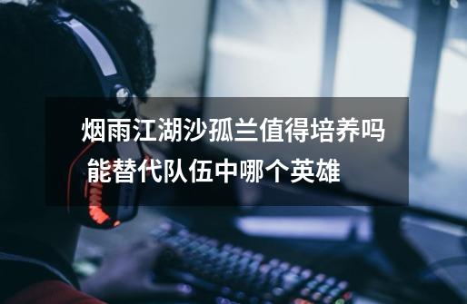 烟雨江湖沙孤兰值得培养吗 能替代队伍中哪个英雄-第1张-游戏信息-龙启网