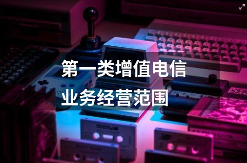 第一类增值电信业务经营范围-第1张-游戏信息-龙启网