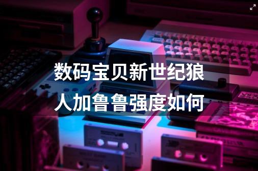 数码宝贝新世纪狼人加鲁鲁强度如何-第1张-游戏信息-龙启网