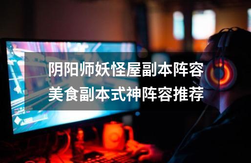阴阳师妖怪屋副本阵容美食副本式神阵容推荐-第1张-游戏信息-龙启网