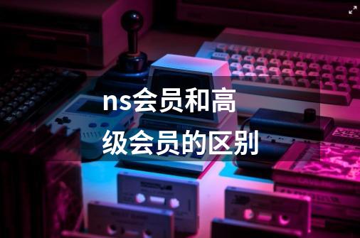 ns会员和高级会员的区别-第1张-游戏信息-龙启网