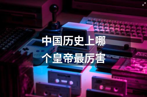 中国历史上哪个皇帝最厉害-第1张-游戏信息-龙启网