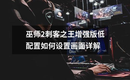 巫师2刺客之王增强版低配置如何设置画面详解-第1张-游戏信息-龙启网