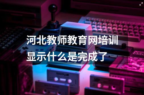 河北教师教育网培训显示什么是完成了-第1张-游戏信息-龙启网