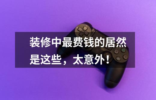 装修中最费钱的居然是这些,太意外!-第1张-游戏信息-龙启网