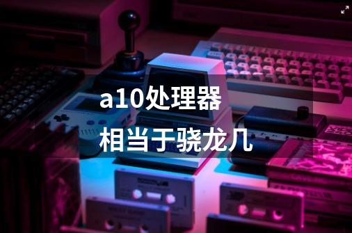 a10处理器相当于骁龙几-第1张-游戏信息-龙启网