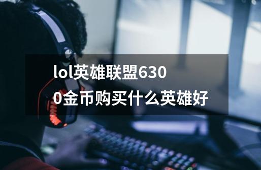 lol英雄联盟6300金币购买什么英雄好-第1张-游戏信息-龙启网
