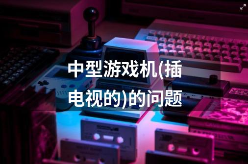 中型游戏机(插电视的)的问题-第1张-游戏信息-龙启网