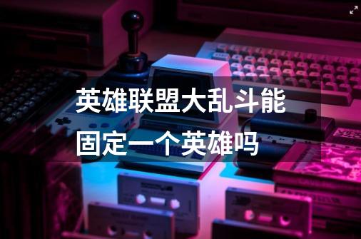 英雄联盟大乱斗能固定一个英雄吗-第1张-游戏信息-龙启网