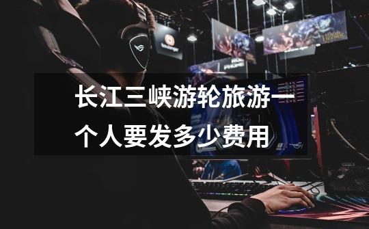 长江三峡游轮旅游一个人要发多少费用-第1张-游戏信息-龙启网