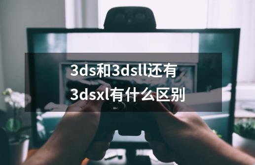 3ds和3dsll还有3dsxl有什么区别-第1张-游戏信息-龙启网