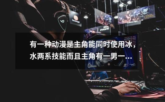 有一种动漫是主角能同时使用冰，水两系技能而且主角有一男一女两种人格，是什么动漫-第1张-游戏信息-龙启网
