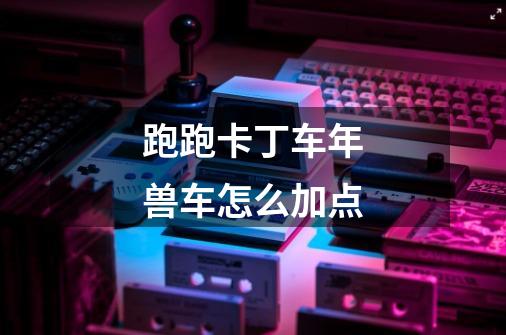跑跑卡丁车年兽车怎么加点-第1张-游戏信息-龙启网
