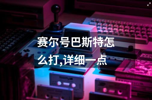 赛尔号巴斯特怎么打,详细一点-第1张-游戏信息-龙启网