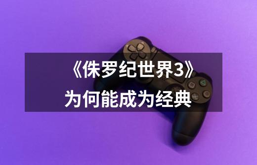 《侏罗纪世界3》为何能成为经典-第1张-游戏信息-龙启网