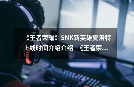 《王者荣耀》SNK新英雄夏洛特上线时间介绍介绍_《王者荣耀》SNK新英雄夏洛特上线时间介绍是什么-第1张-游戏信息-龙启网