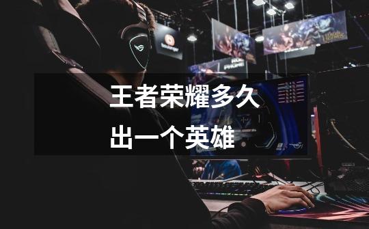 王者荣耀多久出一个英雄-第1张-游戏信息-龙启网
