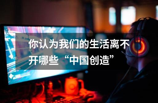 你认为我们的生活离不开哪些“中国创造”-第1张-游戏信息-龙启网
