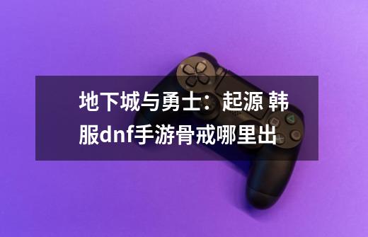 地下城与勇士:起源 韩服dnf手游骨戒哪里出-第1张-游戏信息-龙启网