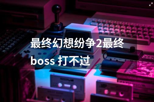 最终幻想纷争2最终boss 打不过-第1张-游戏信息-龙启网