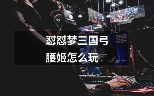 怼怼梦三国弓腰姬怎么玩-第1张-游戏信息-龙启网