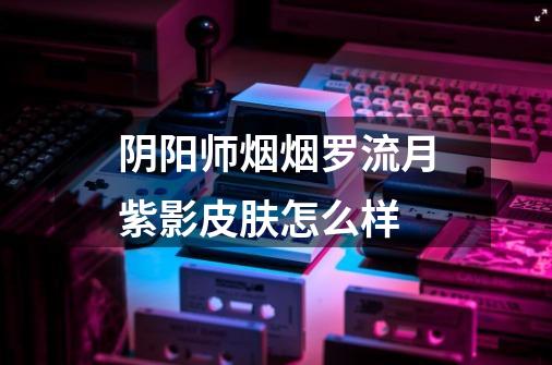 阴阳师烟烟罗流月紫影皮肤怎么样-第1张-游戏信息-龙启网