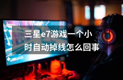 三星e7游戏一个小时自动掉线怎么回事-第1张-游戏信息-龙启网